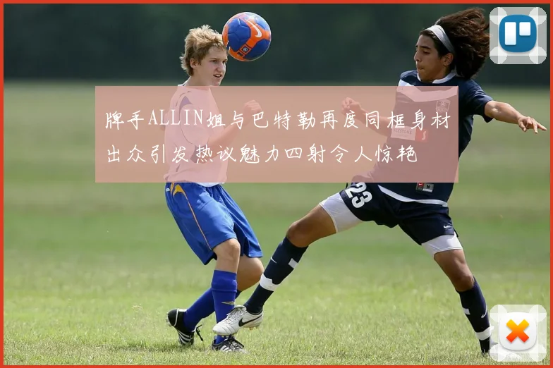 牌手ALLIN姐与巴特勒再度同框身材出众引发热议魅力四射令人惊艳
