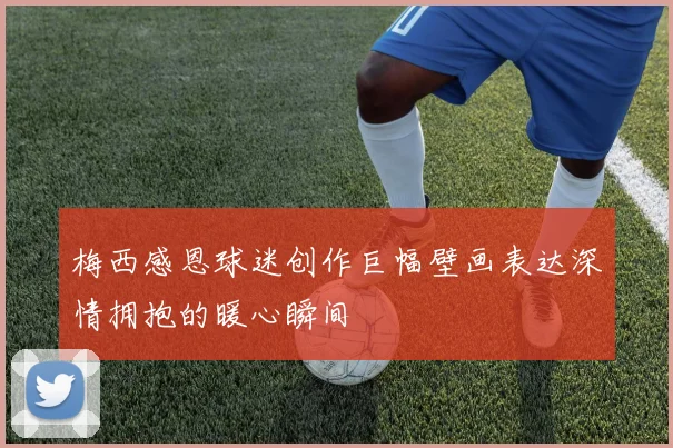 梅西感恩球迷创作巨幅壁画表达深情拥抱的暖心瞬间