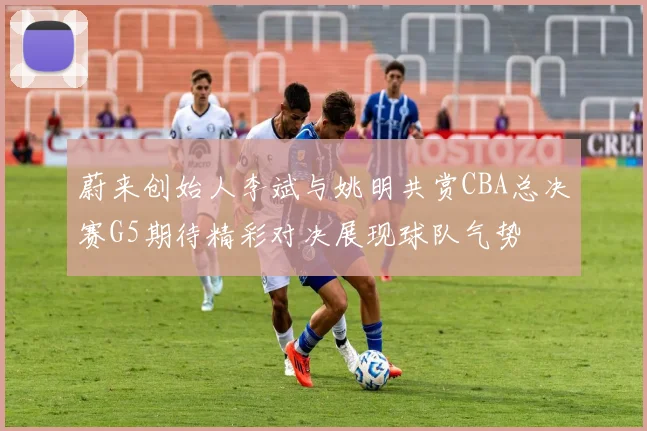 蔚来创始人李斌与姚明共赏CBA总决赛G5期待精彩对决展现球队气势