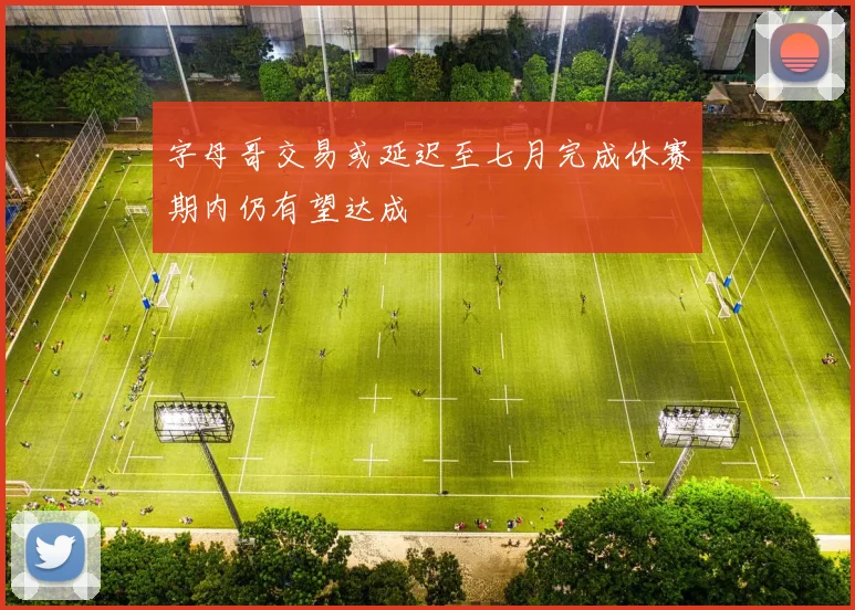 字母哥交易或延迟至七月完成休赛期内仍有望达成