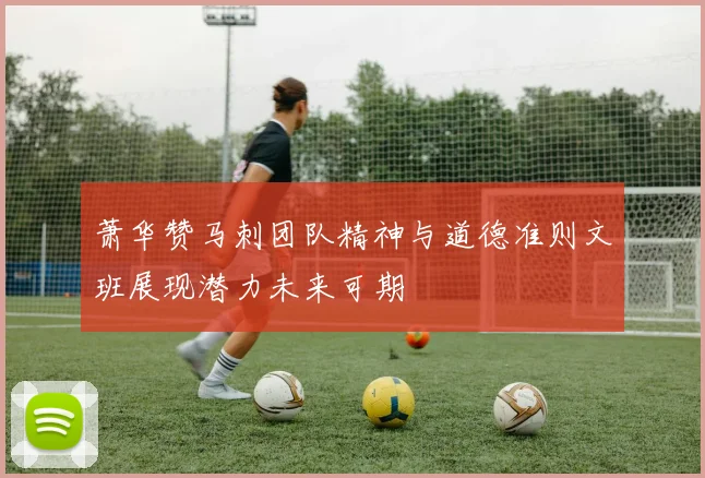 萧华赞马刺团队精神与道德准则文班展现潜力未来可期