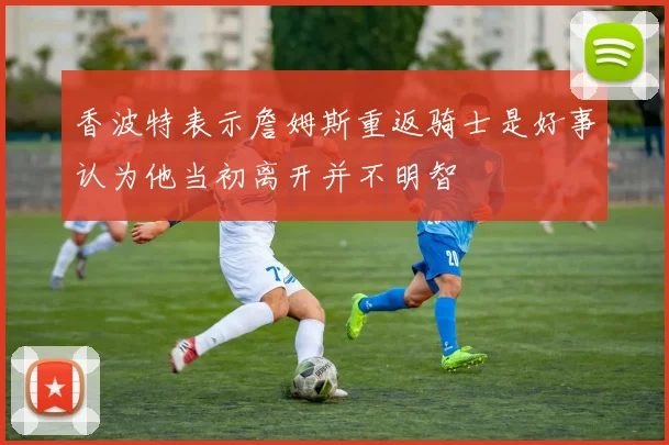 香波特表示詹姆斯重返骑士是好事认为他当初离开并不明智