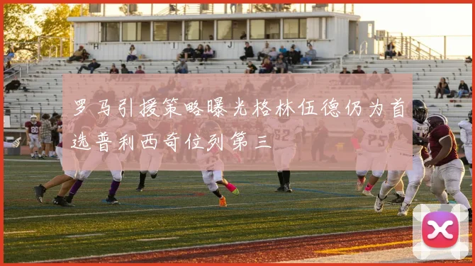 罗马引援策略曝光格林伍德仍为首选普利西奇位列第三
