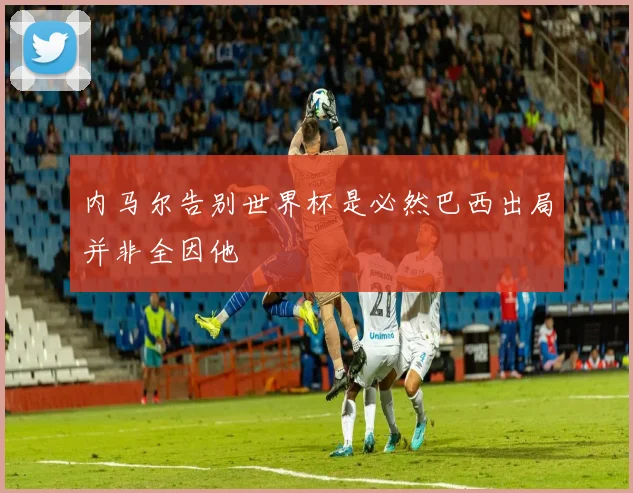 内马尔告别世界杯是必然巴西出局并非全因他