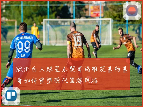 欧洲白人球星东契奇诺维茨基约基奇如何重塑现代篮球风格