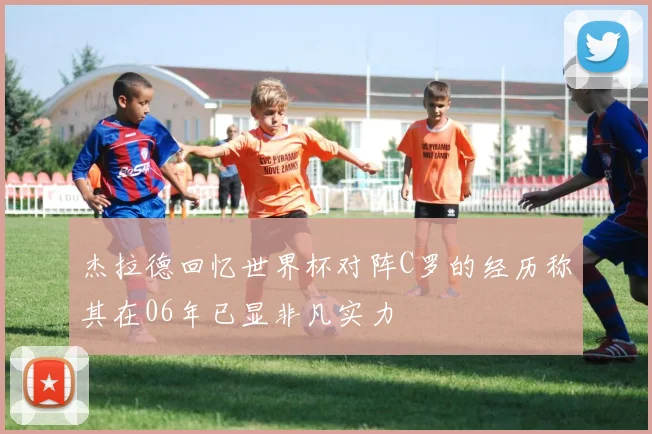 杰拉德回忆世界杯对阵C罗的经历称其在06年已显非凡实力