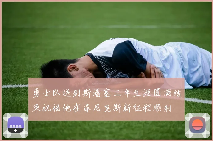 勇士队送别斯潘塞三年生涯圆满结束祝福他在菲尼克斯新征程顺利