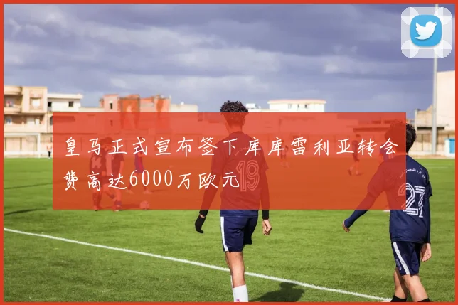 皇马正式宣布签下库库雷利亚转会费高达6000万欧元