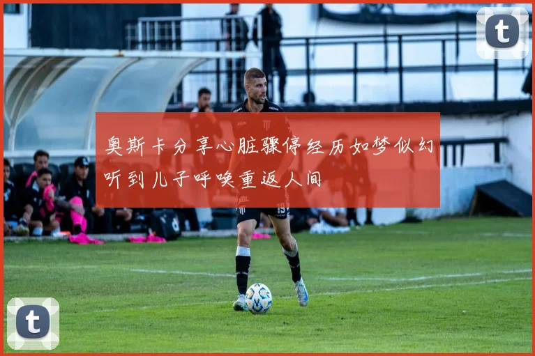 奥斯卡分享心脏骤停经历如梦似幻听到儿子呼唤重返人间