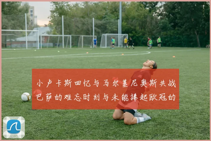 小卢卡斯回忆与马尔基尼奥斯共战巴萨的难忘时刻与未能捧起欧冠的遗憾