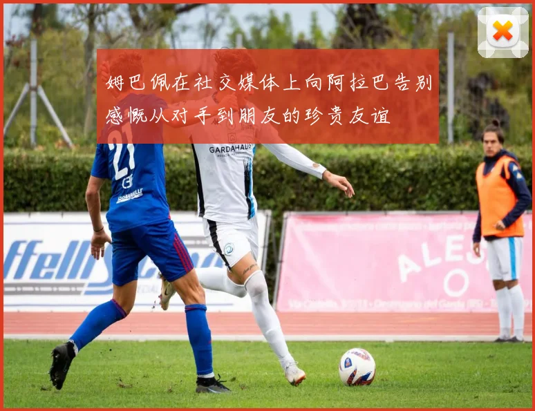 姆巴佩在社交媒体上向阿拉巴告别感慨从对手到朋友的珍贵友谊