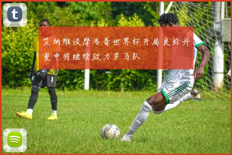 艾纳维谈摩洛哥世界杯开局良好并重申将继续效力罗马队